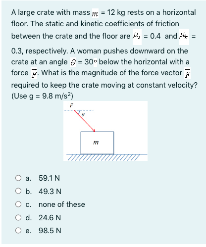 A large crate with mass m = 12 kg rests on a horizontal
floor. The static and kinetic coefficients of friction
between the crate and the floor are s = 0.4 and =
0.3, respectively. A woman pushes downward on the
crate at an angle e = 30° below the horizontal with a
force F. What is the magnitude of the force vector F
required to keep the crate moving at constant velocity?
(Use g = 9.8 m/s?)
F
m
а. 59.1 N
ОБ. 49.3 N
c.
none of these
O d. 24.6 N
О е. 98.5 N
