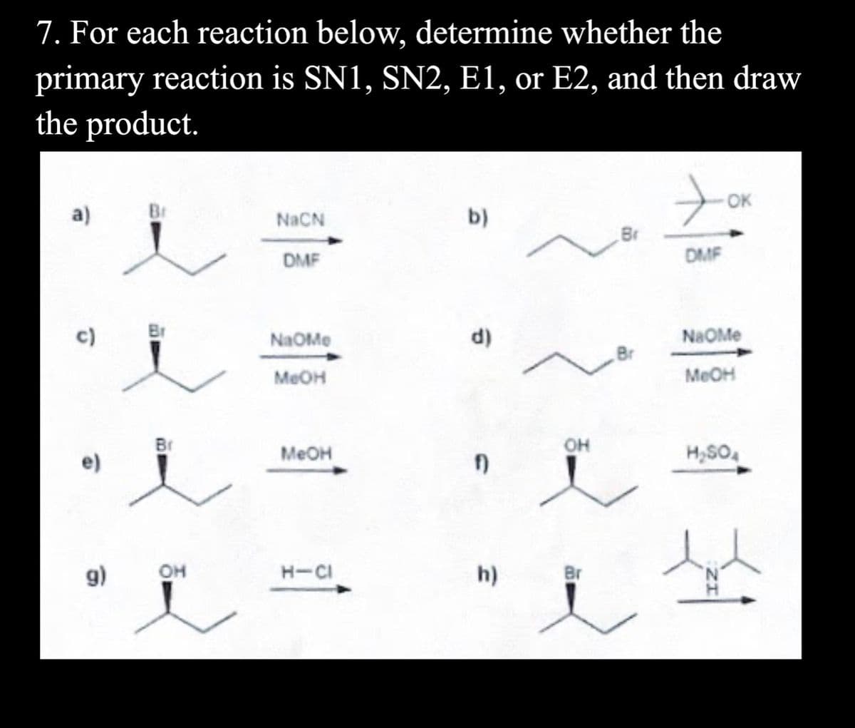 7. For each reaction below, determine whether the
primary reaction is SN1, SN2, E1, or E2, and then draw
the product.
OK
a)
NACN
b)
DMF
DMF
c)
Br
NaOMe
d)
NaOMe
Br
MEOH
MEOH
MEOH
он
H,SO
g)
он
H-CI
h)
Br
