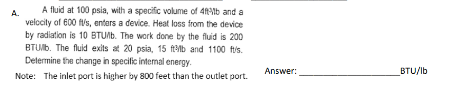 A fluid at 100 psia, with a specific volume of 4ft3³/lb and a
velocity of 600 ft/s, enters a device. Heat loss from the device
by radiation is 10 BTU/lb. The work done by the fluid is 200
BTU/lb. The fluid exits at 20 psia, 15 ft³/lb and 1100 ft/s.
Determine the change in specific internal energy.
Note: The inlet port is higher by 800 feet than the outlet port.
A.
Answer:
BTU/lb