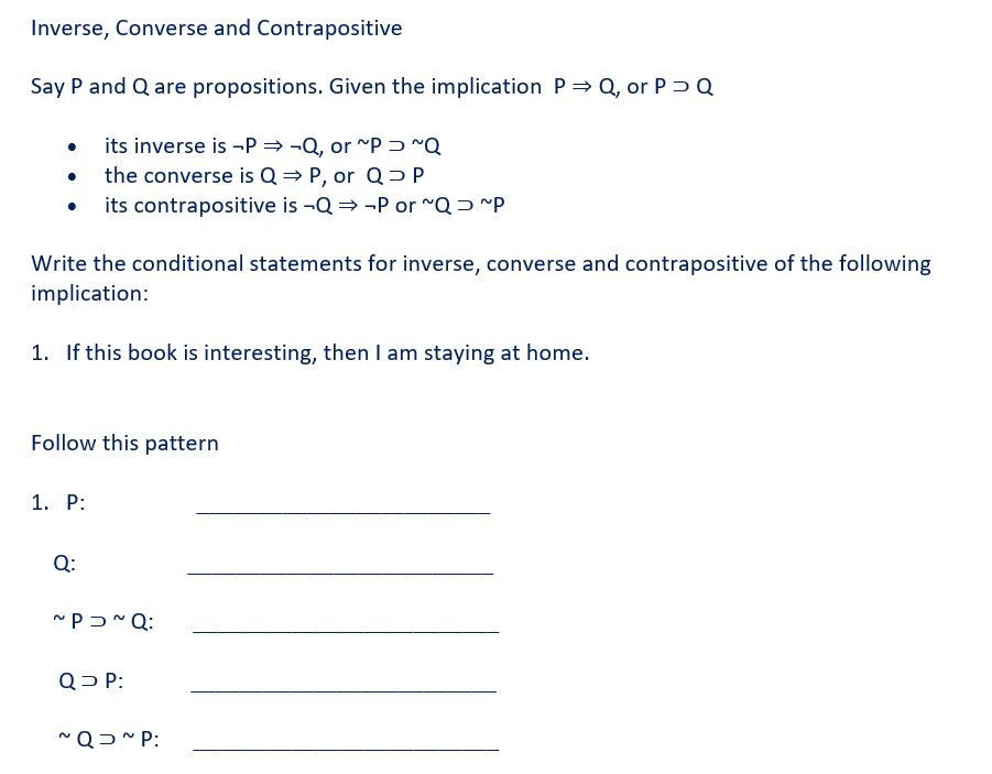 Inverse, Converse and Contrapositive
Say P and Q are propositions. Given the implication P⇒ Q, or PD Q
its inverse is -P⇒-Q, or ~P~Q
• the converse is Q⇒ P, or Q> P
its contrapositive is -Q⇒ P or ~Q ~P
Write the conditional statements for inverse, converse and contrapositive of the following
implication:
1. If this book is interesting, then I am staying at home.
Follow this pattern
1. P:
Q:
~P~Q:
Q> P:
~QD~P: