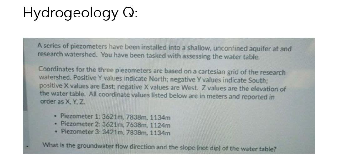 Hydrogeology Q:
A series of piezometers have been installed into a shallow, unconfined aquifer at and
research watershed. You have been tasked with assessing the water table.
Coordinates for the three piezometers are based on a cartesian grid of the research
watershed. Positive Y values indicate North; negative Y values indicate South;
positive X values are East; negative X values are West. Z values are the elevation of
the water table. All coordinate values listed below are in meters and reported in
order as X, Y, Z.
• Piezometer 1: 3621m, 7838m, 1134m
• Piezometer 2: 3621m, 7638m, 1124m
• Piezometer 3: 3421m, 7838m, 1134m
What is the groundwater flow direction and the slope (not dip) of the water table?
