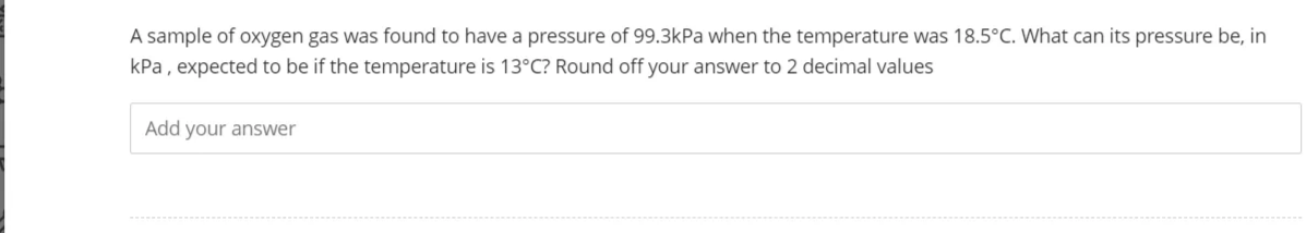 A sample of oxygen gas was found to have a pressure of 99.3kPa when the temperature was 18.5°C. What can its pressure be, in
kPa, expected to be if the temperature is 13°C? Round off your answer to 2 decimal values
Add your answer