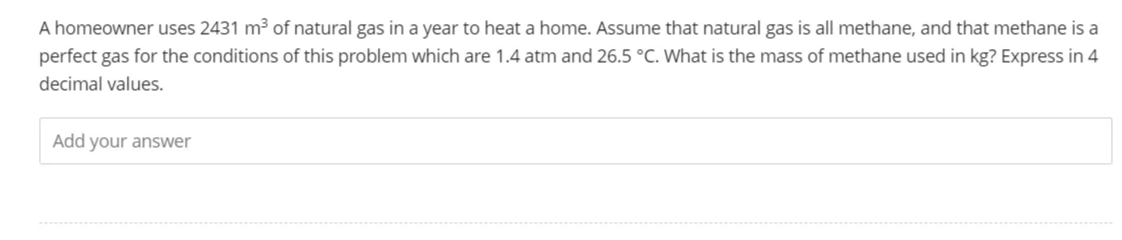 A homeowner uses 2431 m³ of natural gas in a year to heat a home. Assume that natural gas is all methane, and that methane is a
perfect gas for the conditions of this problem which are 1.4 atm and 26.5 °C. What is the mass of methane used in kg? Express in 4
decimal values.
Add your answer