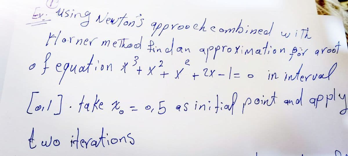 3 2
Ex: using Newton's
approach combined! with.
Horner method find an approximation for groot
of equation x ³²+x²+ x ² + ²x - 1= = in interval
[0₁1]. take %0 = 0,5 as initial point and apply
two iterations