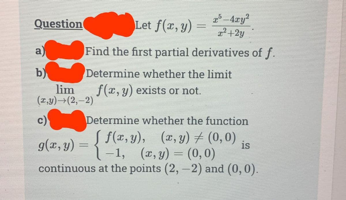 Question
a)
b)
Let f(x, y)
Find the first partial derivatives of f.
Determine whether the limit
(x,y) →(2,-2)
lim f(x, y) exists or not.
x5-4xy²
= x²+2y
c)
g(x, y) = {
Determine whether the function
f(x,y), (x,y) = (0,0)
-1, (x, y)
(0,0)
continuous at the points (2,-2) and (0,0).
-
is