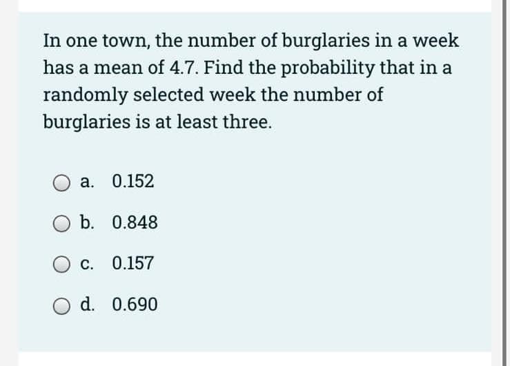 In one town, the number of burglaries in a week
has a mean of 4.7. Find the probability that in a
randomly selected week the number of
burglaries is at least three.
a. 0.152
b. 0.848
OC. 0.157
O d. 0.690