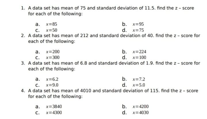 1. A data set has mean of 75 and standard deviation of 11.5. find the z - score
for each of the following:
b. x=95
d. x=75
a. x=85
c. x=50
2. A data set has mean of 212 and standard deviation of 40. find the z - score for
each of the following:
а. х%3200
C. x=300
b. x=224
d. x=100
3. A data set has mean of 6.8 and standard deviation of 1.9. find the z - score for
each of the following:
a. x=6.2
c. x=9.0
4. A data set has mean of 4010 and standard deviation of 115. find the z - score
b. x=7.2
d. x=5.0
for each of the following:
a. x=3840
C.
b. x=4200
d. x=4030
x=4300
