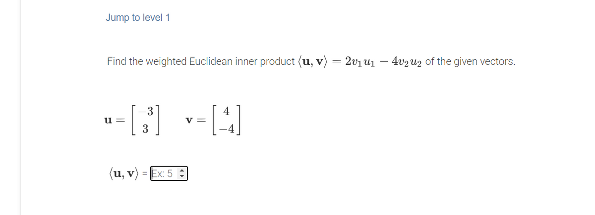 Jump to level1
Find the weighted Euclidean inner product (u, v)
2v1u1 – 4v2U2 of the given vectors.
-3
4
u
V =
(u, v) =
