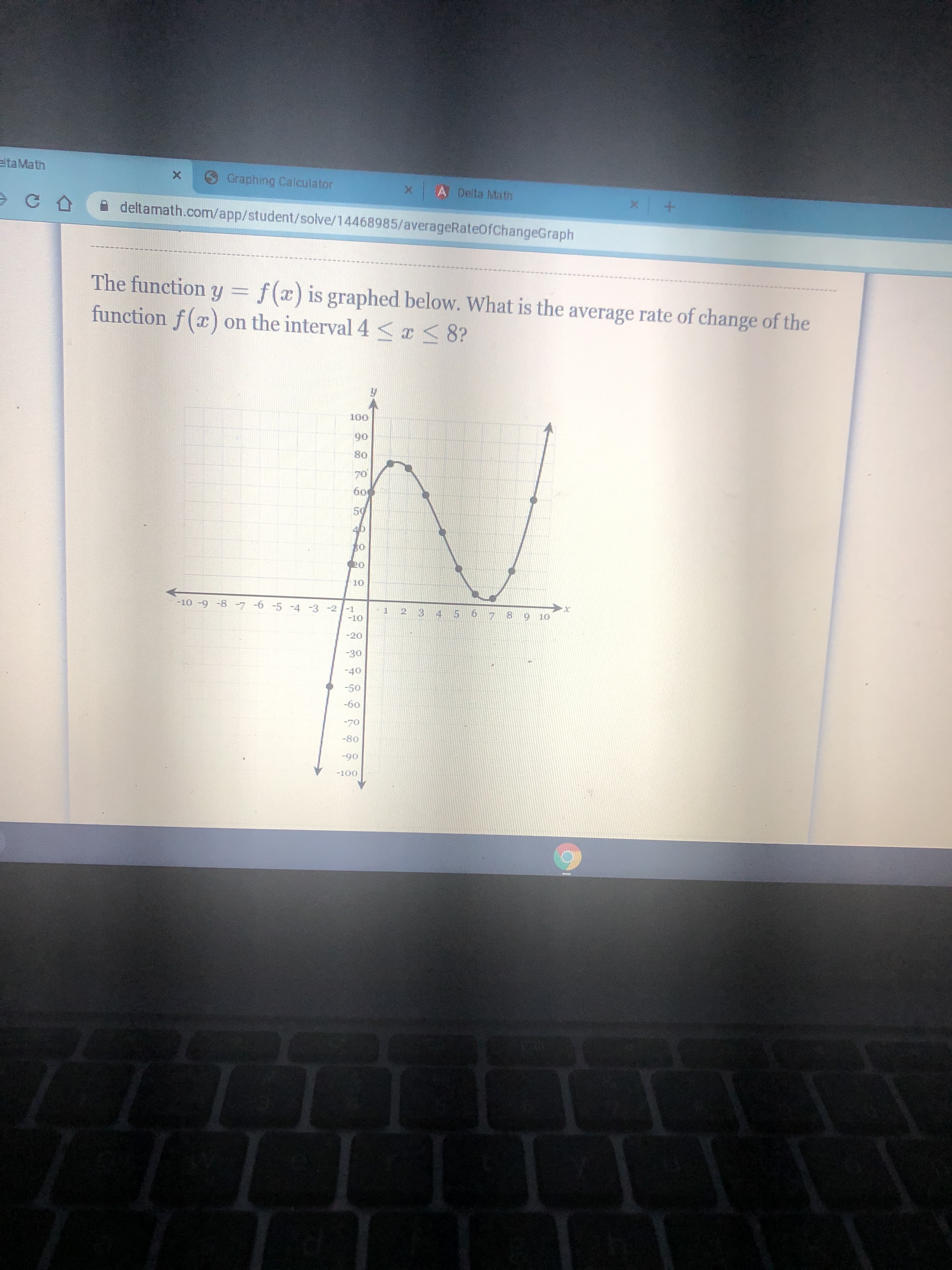 + x
A Delta Math
Graphing Calculator
The function y = f(x) is graphed below. What is the average rate of change of the
function f (x) on the interval 4 sI< 8?
eltaMath
A deltamath.com/app/student/solve/14468985/averageRateOfChangeGraph
06
OF
78 9 10
7- - 6- 9- L- g- 6- 01-
-30
0S-
09-
0L-
06-
