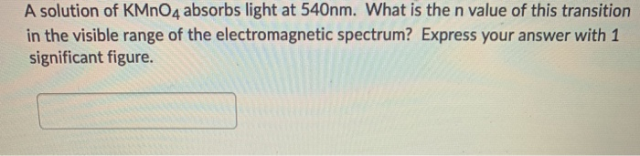 A solution of KMNO4 absorbs light at 540nm. What is the n value of this transition
in the visible range of the electromagnetic spectrum? Express your answer with 1
significant figure.
