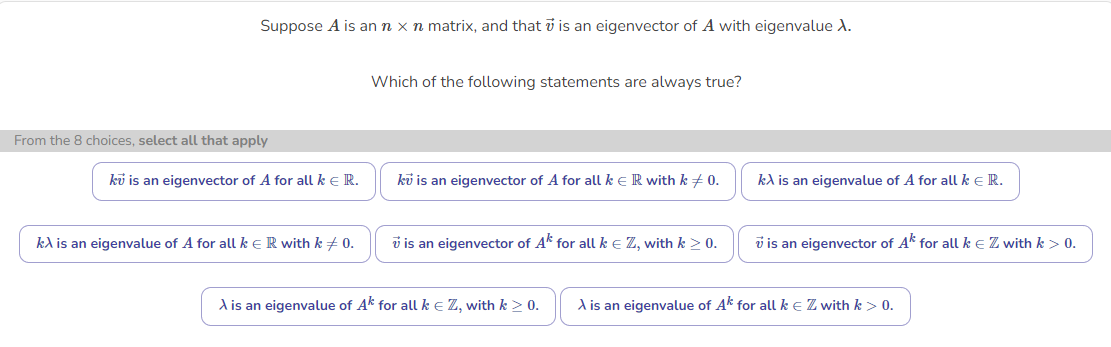 Suppose A is an n x n matrix, and that is an eigenvector of A with eigenvalue X.
From the 8 choices, select all that apply
ku is an eigenvector of A for all k € R.
kλ is an eigenvalue of A for all k € R with k = 0.
Which of the following statements are always true?
ku is an eigenvector of A for all k € R with k = 0.
is an eigenvector of Ak for all k € Z, with k > 0.
A is an eigenvalue of Ak for all k € Z, with k > 0.
kλ is an eigenvalue of A for all k € R.
is an eigenvector of Ak for all k € Z with k > 0.
A is an eigenvalue of Ak for all k € Z with k > 0.