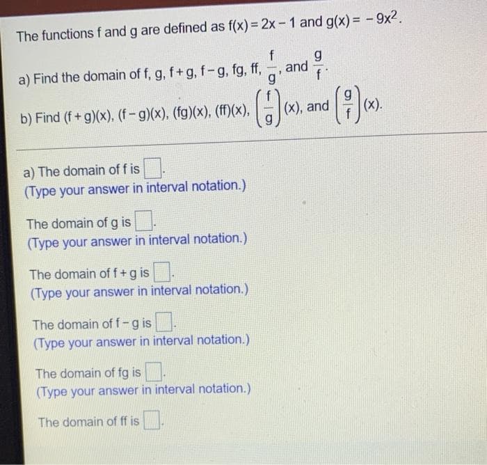 The functions f and g are defined as f(x)= 2x- 1 and g(x)= -9x2.
f
g
and
a) Find the domain of f, g, f+g, f-g, fg, ff,
g.
()
b) Find (f+ g)(x). (f-g)(x), (fg)(x), (ff)(x),
(x), and
(x).
a) The domain of f is
(Type your answer in interval notation.)
The domain of g is.
(Type your answer in interval notation.)
The domain of f+g is
(Type your answer in interval notation.)
The domain of f-g is
(Type your answer in interval notation.)
The domain of fg is
(Type your answer in interval notation.)
The domain of ff is
