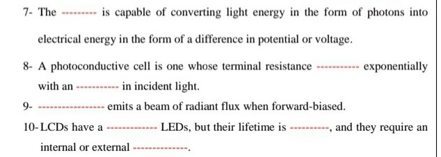 7- The ------- is capable of converting light energy in the form of photons into
electrical energy in the form of a difference in potential or voltage.
8- A photoconductive cell is one whose terminal resistance
exponentially
with an -- in incident light.
9-
- emits a beam of radiant flux when forward-biased.
10-LCDS have a
LEDS, but their lifetime is
and they require an
internal or external
