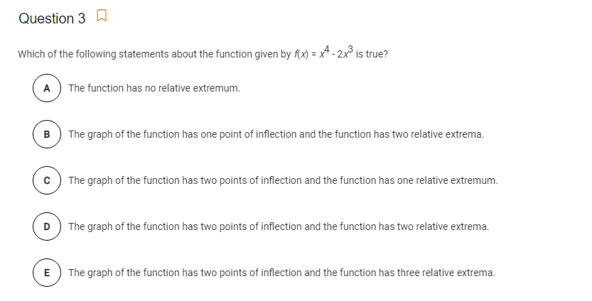 Question 3 A
Which of the following statements about the function given by f(x) = x^ - 2x³ is true?
A
The function has no relative extremum.
B) The graph of the function has one point of inflection and the function has two relative extrema.
c) The graph of the function has two points of inflection and the function has one relative extremum.
D) The graph of the function has two points of inflection and the function has two relative extrema.
E) The graph of the function has two points of inflection and the function has three relative extrema.
