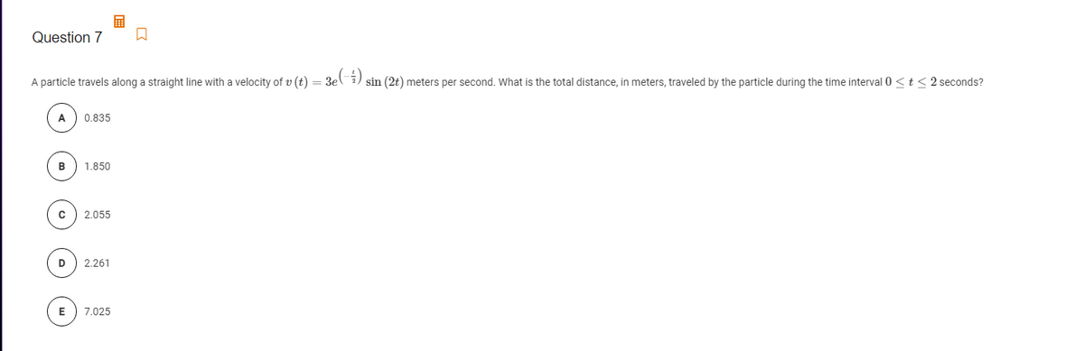 Question 7
A particle travels along a straight line with a velocity of v (t) =
3e(;)
sin (2t) meters per second. What is the total distance, in meters, traveled by the particle during the time interval 0 < t < 2 seconds?
A
0.835
B
1.850
2.055
2.261
E
7.025
