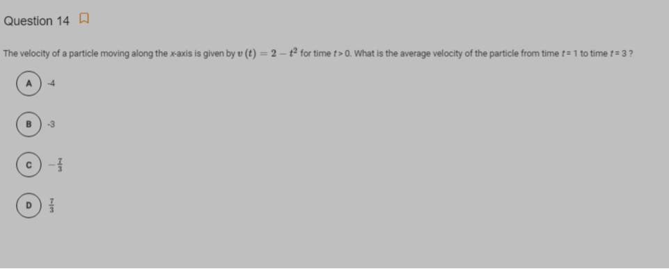 Question 14 A
The velocity of a particle moving along the x-axis is given by v (t) = 2 – t² for time t> 0. What is the average velocity of the particle from time t= 1 to time t= 3 ?
-4
D
