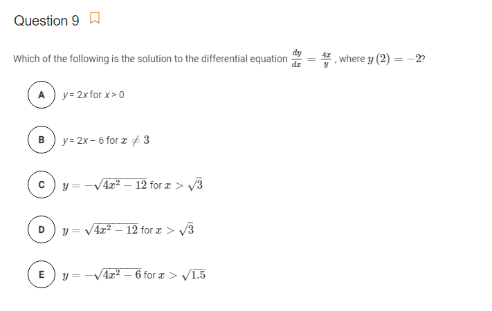 Question 9 a
Which of the following is the solution to the differential equation
where y (2) = -2?
A ) y= 2x for x> o
B
y = 2x – 6 for a 3
y = -
4x2
12 for a > V3
D) y = V4x2 – 12 for æ > V3
E) y = -V4x? – 6 for æ > v1.5

