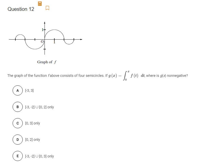 Question 12
Graph of f
The graph of the function fabove consists of four semicircles. If g (æ) = | f(t) dt, where is g(x) nonnegative?
f (t)
A) -3, 3]
B) (-3, -2] U [0, 2] only
c) [0, 3] only
D) (0, 2] only
E) (-3, -2] U [0, 3] only
