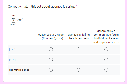Correctly match this set about geometric series. *
Σ α
n = 1
generated by a
converges to a value diverges by failing common ratio found
the nth term test by division of a term
of (first term)/(1 - r)
and its previous term
Irl < 1
Irl 21
geometric series
