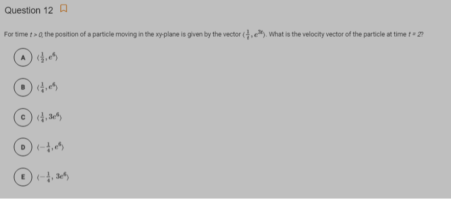 Question 12 A
For time t > 0, the position of a particle moving in the xy-plane is given by the vector (4, e). What is the velocity vector of the particle at time t = 2?
A , e5
c) (4, 3e®
E) (-, 3e")
