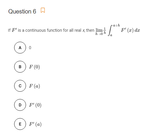 Question 6 a
ath
If F' is a continuous function for all real x, then lim!
h >0
F' (x) dx
A) 0
B) F (0)
c) F (a)
D) F' (0)
E) F' (a)

