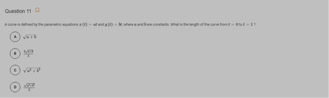 Question 11 A
A curve is defined by the parametric equations (t) = at and y (t) = bt, where a and b are constants. What is the length of the curve fromt= 0 to t = 1?
A
Va + b
Va? + b²
D
