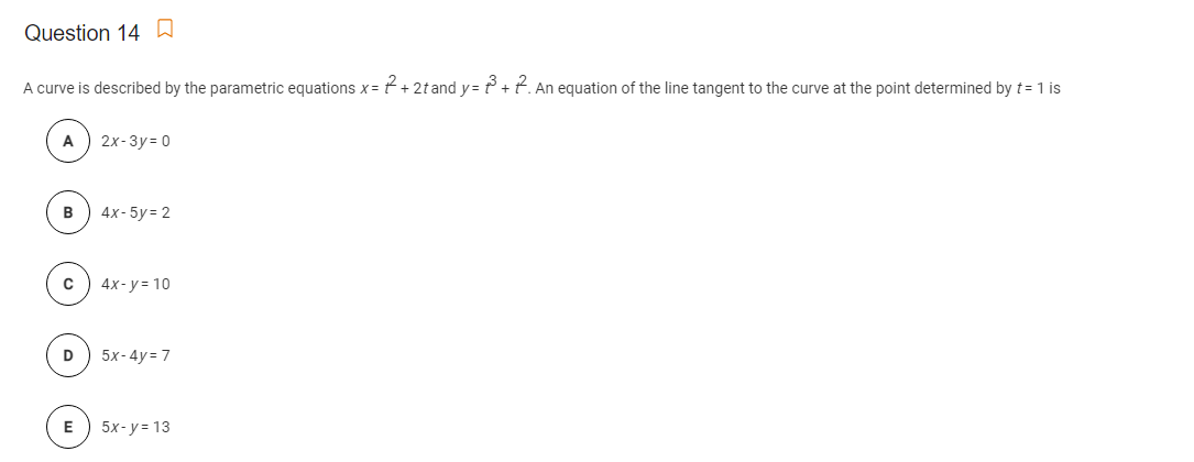 Question 14 A
A curve is described by the parametric equations x = t + 2t and y= ť° +t. An equation of the line tangent to the curve at the point determined by t= 1 is
2x-3y = 0
в
4x- 5y = 2
4x-у310
D
5x-4y = 7
5x-у313
