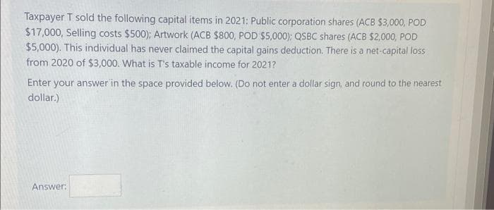 Taxpayer T sold the following capital items in 2021: Public corporation shares (ACB $3,000, POD
$17,000, Selling costs $500); Artwork (ACB $800, POD $5,000); QSBC shares (ACB $2,000, POD
$5,000). This individual has never claimed the capital gains deduction. There is a net-capital loss
from 2020 of $3,000. What is T's taxable income for 2021?
Enter your answer in the space provided below. (Do not enter a dollar sign, and round to the nearest
dollar.)
Answer: