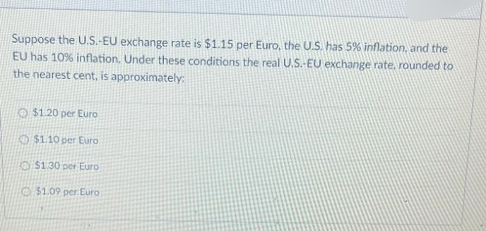 Suppose the U.S.-EU exchange rate is $1.15 per Euro, the U.S. has 5% inflation, and the
EU has 10% inflation. Under these conditions the real U.S.-EU exchange rate, rounded to
the nearest cent, is approximately:
$1.20 per Euro
$1.10 per Euro
$1.30 per Euro
$1.09 per Euro