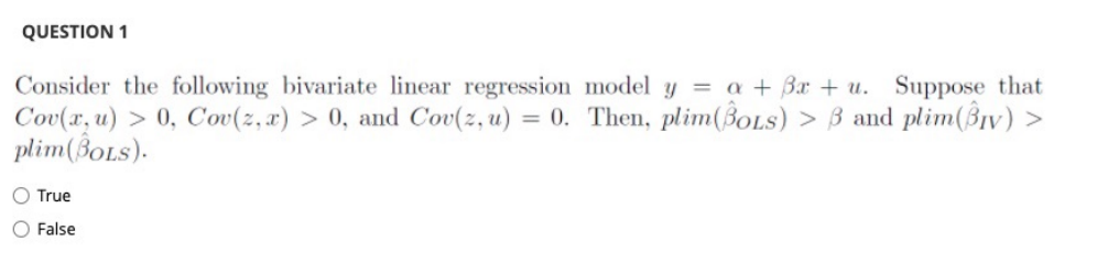 QUESTION 1
Consider the following bivariate linear regression model y = a + 3x + u. Suppose that
Cov(x, u) > 0, Cov(z, x) > 0, and Cov(z, u) = 0. Then, plim(BoLs) > 3 and plim(Biv) >
plim (BOLS).
O True
O False