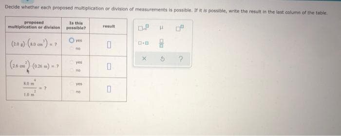 Decide whether each proposed multiplication or division of measurements is possible. If it is possible, write the result in the last column of the table.
proposed
multiplication or division
Is this
possible?
result
O.P
H
yes
(2.0 g)-(8.0 cm') = 7
D.D
0
no
X
(26 cm³²)-(0.26 m) = ?
8.0 m
7
0
1.0 m
2
yes
no
yes
no
?