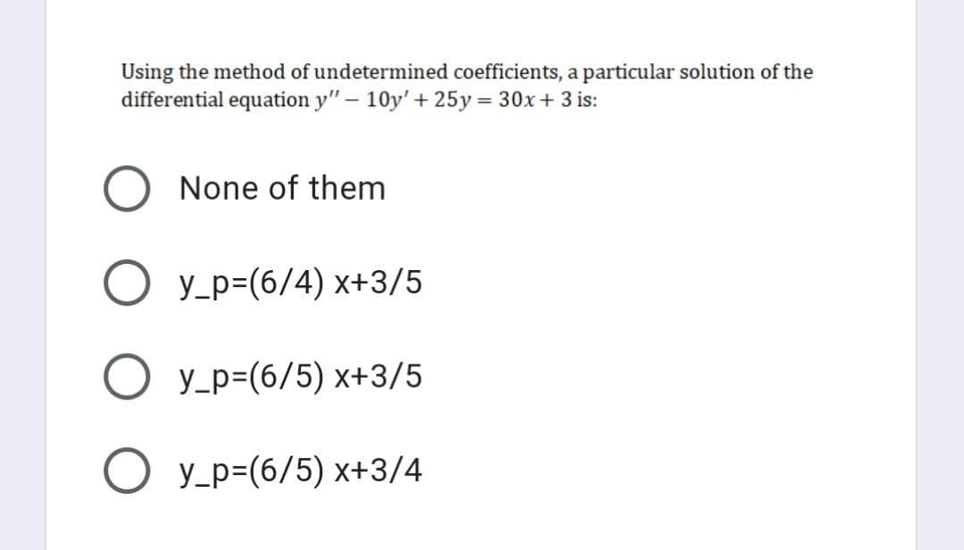 Using the method of undetermined coefficients, a particular solution of the
differential equation y" – 10y' + 25y = 30x+ 3 is:
None of them
O y_p=(6/4) x+3/5
O y_p=(6/5) x+3/5
O y_p=(6/5) x+3/4
