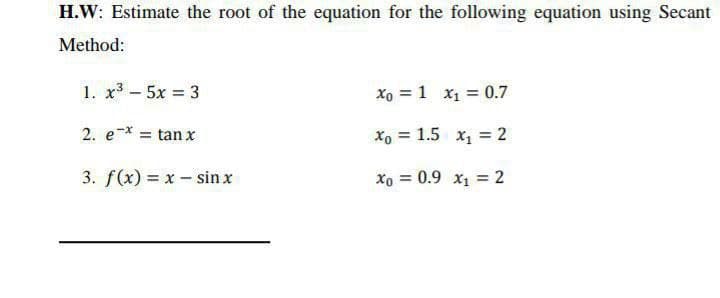 H.W: Estimate the root of the equation for the following equation using Secant
Method:
1. x³ - 5x = 3
Xo = 1 x1 = 0.7
%3D
2. e-x = tan x
Xo = 1.5 x1 = 2
3. f(x) = x - sin x
xo = 0.9 x1 = 2
