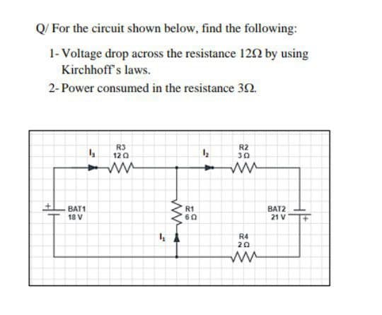 Q/ For the circuit shown below, find the following:
1- Voltage drop across the resistance 120 by using
Kirchhoff's laws.
2- Power consumed in the resistance 30.
R3
120
R2
30
BAT1
18 V
R1
BAT2
21 V
R4
20
