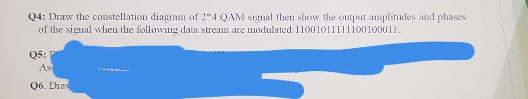 Q4: Draw the constellation diagram of 2*4 QAM signal then show the output amplitudes and phases
of the signal when the followving data stream are modulated 11001011111100100011.
Q5:
Ass
Q6. Drav

