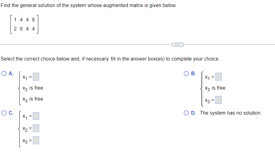 Find the general solution of the system whose augmented matrix is given below.
1 4 4 8
2 8 4 4
Select the correct choice below and, if necessary, fill in the answer box(es) to complete your choice.
O A.
X1 =
В.
X =
X2 is free
X2 is free
X3 is free
X3 =
OC.
X1
O D. The system has no solution.
X3 =
||
