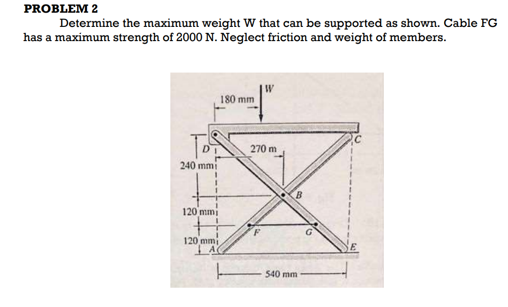 PROBLEM 2
Determine the maximum weight W that can be supported as shown. Cable FG
has a maximum strength of 2000 N. Neglect friction and weight of members.
W
180 mm
270 m
240 mmi
120 mmi
120 mmi
540 mm
