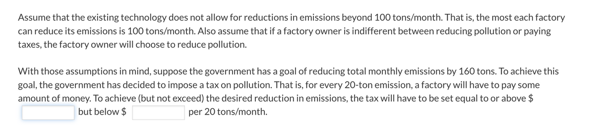 Assume that the existing technology does not allow for reductions in emissions beyond 100 tons/month. That is, the most each factory
can reduce its emissions is 100 tons/month. Also assume that if a factory owner is indifferent between reducing pollution or paying
taxes, the factory owner will choose to reduce pollution.
With those assumptions in mind, suppose the government has a goal of reducing total monthly emissions by 160 tons. To achieve this
goal, the government has decided to impose a tax on pollution. That is, for every 20-ton emission, a factory will have to pay some
amount of money. To achieve (but not exceed) the desired reduction in emissions, the tax will have to be set equal to or above $
per 20 tons/month.
but below $