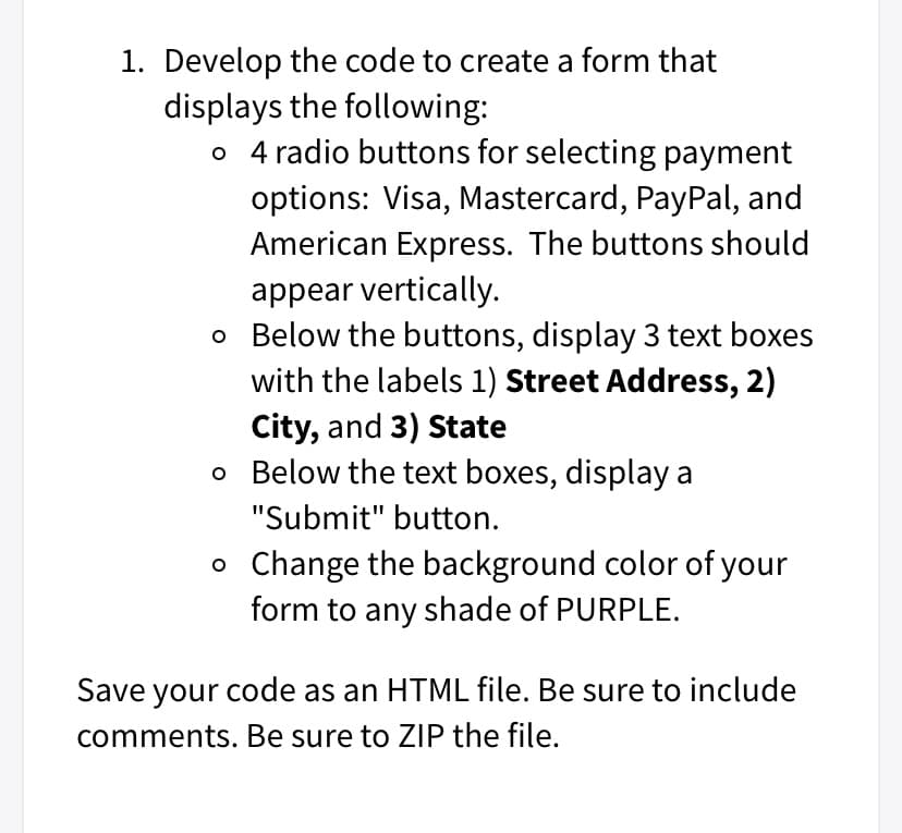 1. Develop the code to create a form that
displays the following:
o 4 radio buttons for selecting payment
options: Visa, Mastercard, PayPal, and
American Express. The buttons should
appear vertically.
o Below the buttons, display 3 text boxes
with the labels 1) Street Address, 2)
City, and 3) State
o Below the text boxes, display a
"Submit" button.
o Change the background color of your
form to any shade of PURPLE.
Save your code as an HTML file. Be sure to include
comments. Be sure to ZIP the file.
