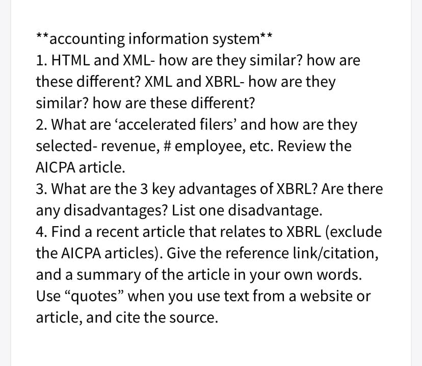 **accounting information system**
1. HTML and XML- how are they similar? how are
these different? XML and XBRL- how are they
similar? how are these different?
2. What are 'accelerated filers' and how are they
selected- revenue, # employee, etc. Review the
AICPA article.
3. What are the 3 key advantages of XBRL? Are there
any disadvantages? List one disadvantage.
4. Find a recent article that relates to XBRL (exclude
the AICPA articles). Give the reference link/citation,
and a summary of the article in your own words.
Use “quotes" when you use text from a website or
article, and cite the source.
