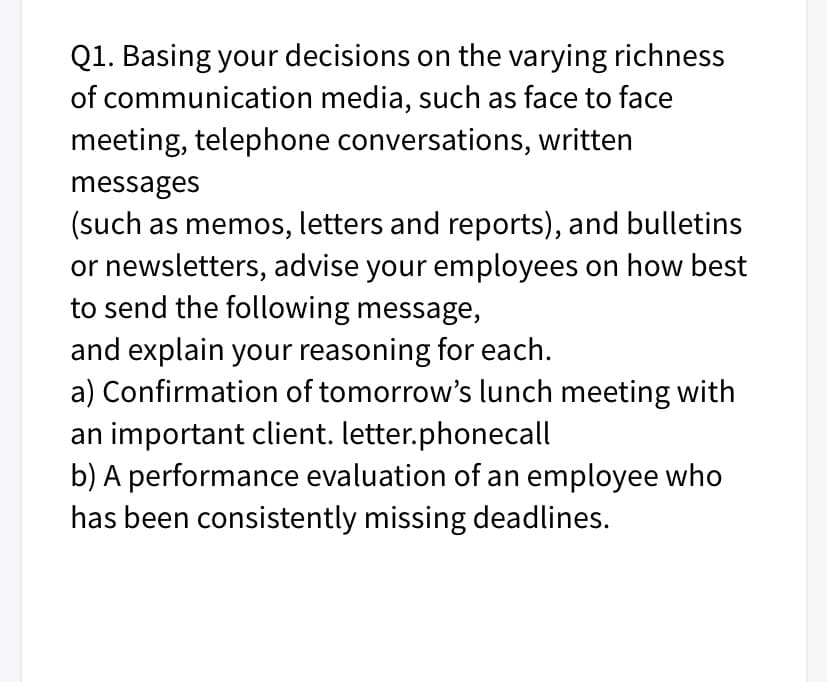 Q1. Basing your decisions on the varying richness
of communication media, such as face to face
meeting, telephone conversations, written
messages
(such as memos, letters and reports), and bulletins
or newsletters, advise your employees on how best
to send the following message,
and explain your reasoning for each.
a) Confirmation of tomorrow's lunch meeting with
an important client. letter.phonecall
b) A performance evaluation of an employee who
has been consistently missing deadlines.
