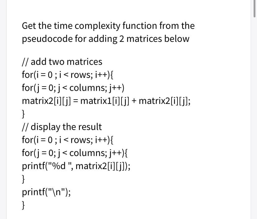 Get the time complexity function from the
pseudocode for adding 2 matrices below
// add two matrices
for(i = 0; i< rows; i++){
for(j = 0; j< columns; j++)
matrix2[i][j] = matrix1[i][j] + matrix2[i][j];
}
// display the result
for(i = 0; i< rows; i++){
for(j = 0; j< columns; j++){
printf("%d ", matrix2[i][j]);
}
printf("\n");
}
