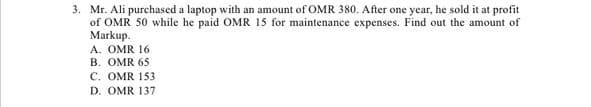 3. Mr. Ali purchased a laptop with an amount of OMR 380. After one year, he sold it at profit
of OMR 50 while he paid OMR 15 for maintenance expenses. Find out the amount of
Markup.
A. OMR 16
B. OMR 65
C. OMR 153
D. OMR 137
