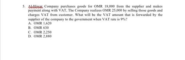 5. Alivat Company purchases goods for OMR 18,000 from the supplier and makes
payment along with VAT, The Company realizes OMR 25,000 by selling those goods and
charges VAT from customer. What will be the VAT amount that is forwarded by the
supplier of the company to the government when VAT rate is 9%?
A. OMR 1,620
B. OMR 630
C. OMR 2,250
D. OMR 2,880
