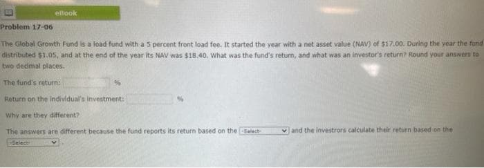 elook
Problem 17-06
The Global Growth Fund is a load fund with a 5 percent front load fee. It started the year with a net asset value (NAV) of $17.00. During the year the fund
distributed $1.05, and at the end of the year its NAV was $18.40. What was the fund's return, and what was an investor's return? Round your answers to
two dedimal places.
The fund's return:
Return on the individual's investment:
Why are they different?
The answers are different because the fund reports its return based on the salact-
v and the investrors calculate their return based on the
-Select
