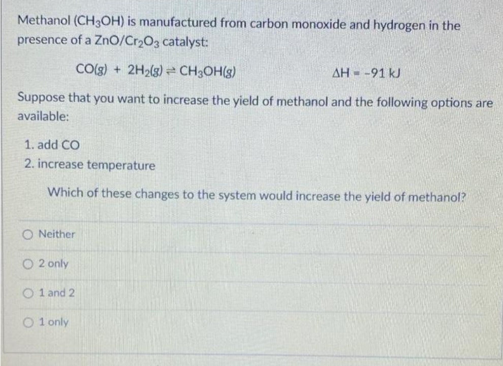 Methanol (CH3OH) is manufactured from carbon monoxide and hydrogen in the
presence of a ZnO/Cr₂O3 catalyst:
CO(g) + 2H₂(g) = CH3OH(g)
ΔΗ = -91 kJ
Suppose that you want to increase the yield of methanol and the following options are
available:
1. add CO
2. increase temperature
Which of these changes to the system would increase the yield of methanol?
O Neither
O 2 only
1 and 2
O1 only