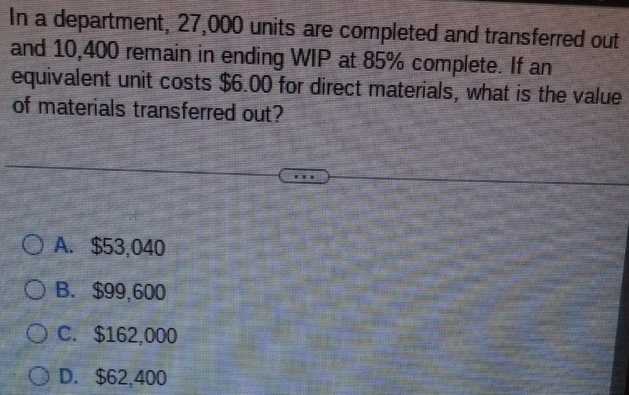In a department, 27,000 units are completed and transferred out
and 10,400 remain in ending WIP at 85% complete. If an
equivalent unit costs $6.00 for direct materials, what is the value
of materials transferred out?
OA. $53,040
OB. $99,600
OC. $162,000
OD. $62,400
www