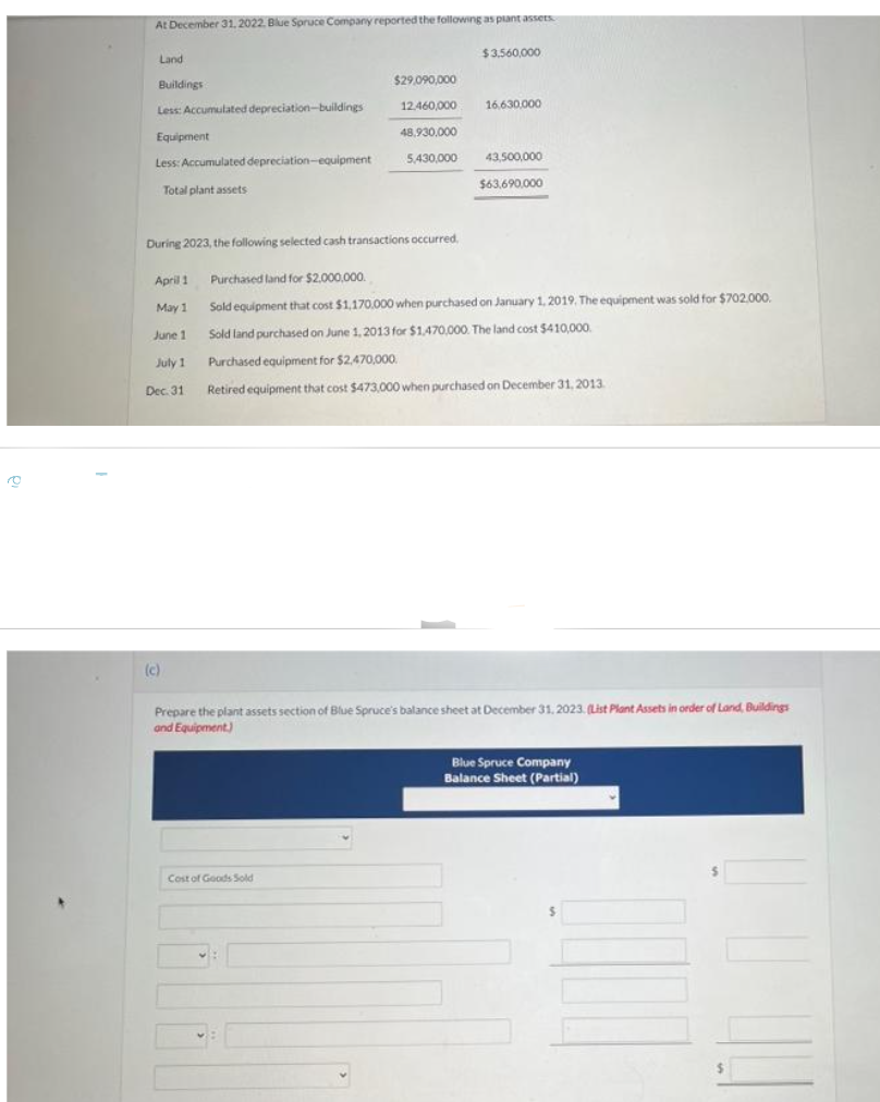 To
At December 31, 2022, Blue Spruce Company reported the following as plant assets
Land
Buildings
Less: Accumulated depreciation-buildings
Equipment
Less: Accumulated depreciation-equipment
Total plant assets
April 1
May 1
June 1
July 1
Dec. 31
(c)
$29,090,000
Cost of Goods Sold
12,460,000
48,930,000
5,430,000
During 2023, the following selected cash transactions occurred.
Purchased land for $2,000,000.
Sold equipment that cost $1,170,000 when purchased on January 1, 2019. The equipment was sold for $702.000.
Sold land purchased on June 1, 2013 for $1,470,000. The land cost $410,000.
Purchased equipment for $2.470,000.
Retired equipment that cost $473,000 when purchased on December 31, 2013.
♥:
$3,560,000
16.630,000
43,500,000
$63.690,000
Prepare the plant assets section of Blue Spruce's balance sheet at December 31, 2023. (List Plant Assets in order of Land, Buildings
and Equipment)
Blue Spruce Company
Balance Sheet (Partial)