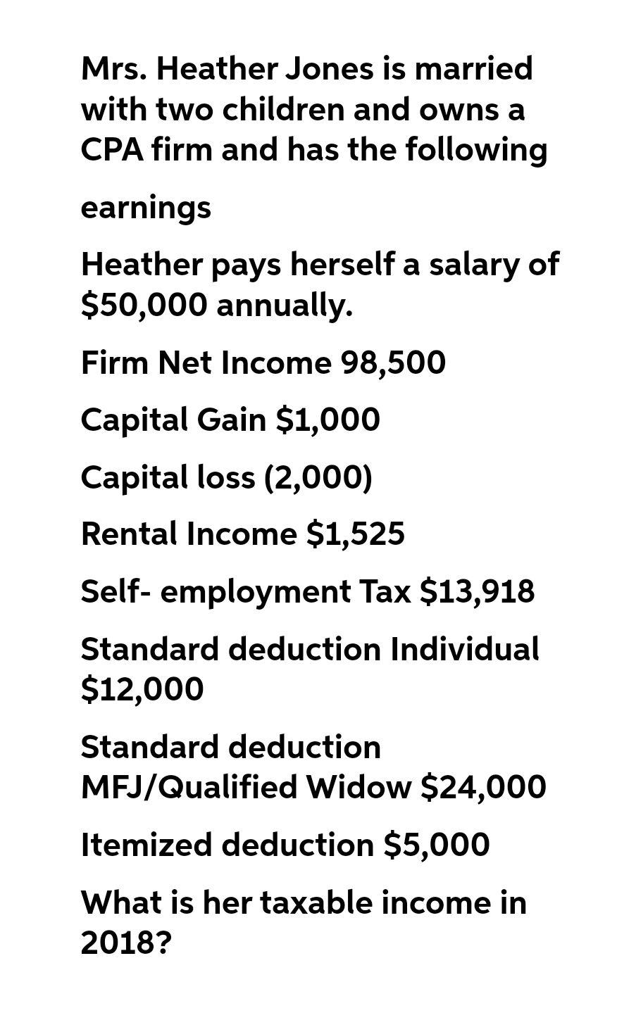 Mrs. Heather Jones is married
with two children and owns a
CPA firm and has the following
earnings
Heather pays herself a salary of
$50,000 annually.
Firm Net Income 98,500
Capital Gain $1,000
Capital loss (2,000)
Rental Income $1,525
Self-employment Tax $13,918
Standard deduction Individual
$12,000
Standard deduction
MFJ/Qualified Widow $24,000
Itemized deduction $5,000
What is her taxable income in
2018?