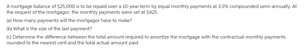 A mortgage balance of $25,000 is to be repaid over a 10-year term by equal monthly payments at 3.5% compounded semi-annually. At
the request of the mortgagor, the monthly payments were set at $425.
(a) How many payments will the mortgagor have to make?
(b) What is the size of the last payment?
(c) Determine the difference between the total amount required to amortize the mortgage with the contractual monthly payments
rounded to the nearest cent and the total actual amount paid.